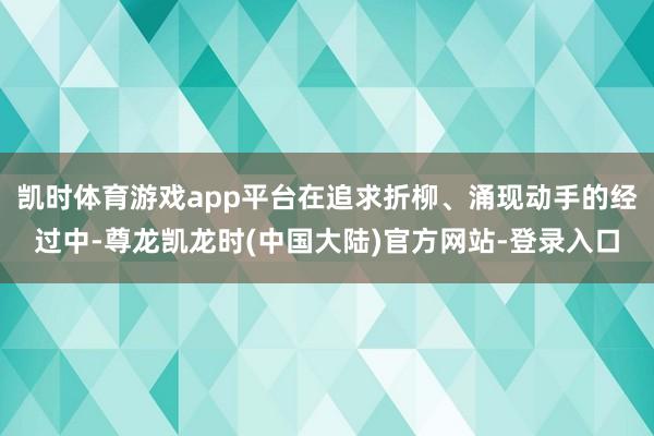 凯时体育游戏app平台在追求折柳、涌现动手的经过中-尊龙凯龙时(中国大陆)官方网站-登录入口
