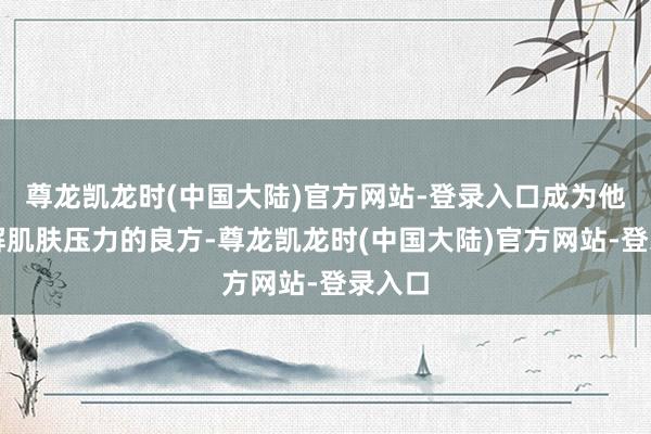 尊龙凯龙时(中国大陆)官方网站-登录入口成为他们缓解肌肤压力的良方-尊龙凯龙时(中国大陆)官方网站-登录入口