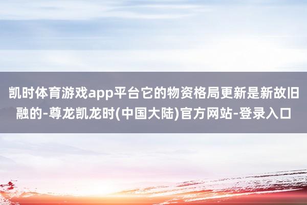 凯时体育游戏app平台它的物资格局更新是新故旧融的-尊龙凯龙时(中国大陆)官方网站-登录入口