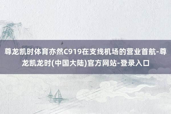 尊龙凯时体育亦然C919在支线机场的营业首航-尊龙凯龙时(中国大陆)官方网站-登录入口