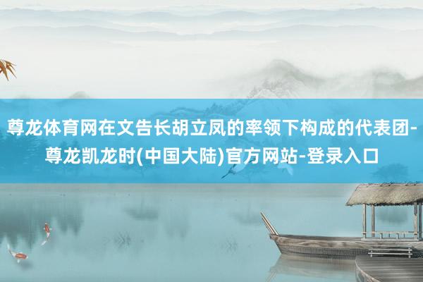 尊龙体育网在文告长胡立凤的率领下构成的代表团-尊龙凯龙时(中国大陆)官方网站-登录入口