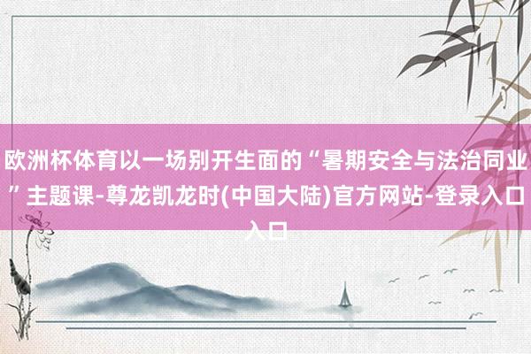 欧洲杯体育以一场别开生面的“暑期安全与法治同业”主题课-尊龙凯龙时(中国大陆)官方网站-登录入口