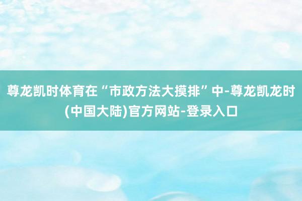 尊龙凯时体育在“市政方法大摸排”中-尊龙凯龙时(中国大陆)官方网站-登录入口