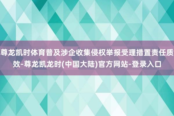 尊龙凯时体育普及涉企收集侵权举报受理措置责任质效-尊龙凯龙时(中国大陆)官方网站-登录入口