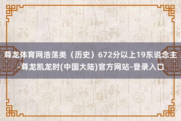 尊龙体育网浩荡类（历史）672分以上19东说念主-尊龙凯龙时(中国大陆)官方网站-登录入口