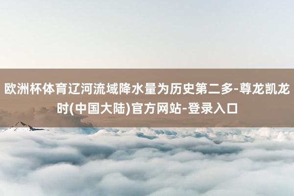欧洲杯体育辽河流域降水量为历史第二多-尊龙凯龙时(中国大陆)官方网站-登录入口