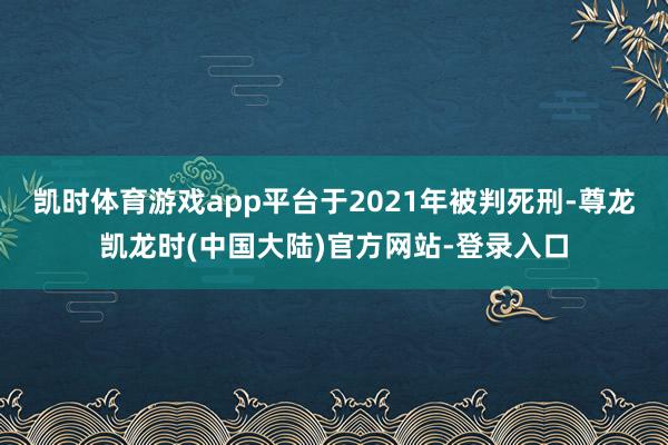 凯时体育游戏app平台于2021年被判死刑-尊龙凯龙时(中国大陆)官方网站-登录入口