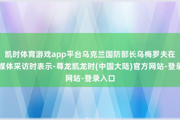 凯时体育游戏app平台乌克兰国防部长乌梅罗夫在接纳媒体采访时表示-尊龙凯龙时(中国大陆)官方网站-登录入口