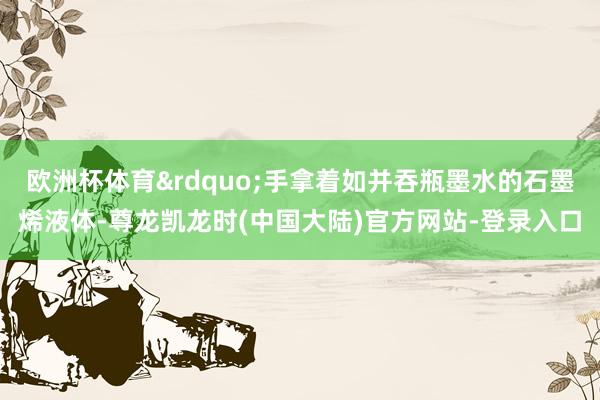 欧洲杯体育&rdquo;手拿着如并吞瓶墨水的石墨烯液体-尊龙凯龙时(中国大陆)官方网站-登录入口