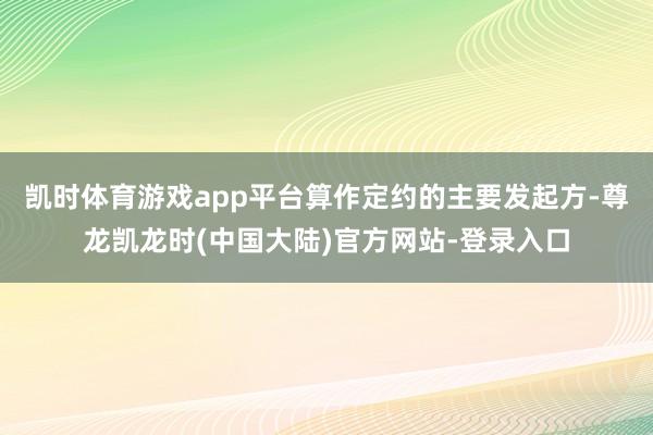 凯时体育游戏app平台算作定约的主要发起方-尊龙凯龙时(中国大陆)官方网站-登录入口