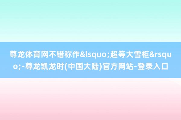 尊龙体育网不错称作&lsquo;超等大雪柜&rsquo;-尊龙凯龙时(中国大陆)官方网站-登录入口