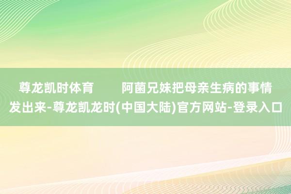 尊龙凯时体育        阿菌兄妹把母亲生病的事情发出来-尊龙凯龙时(中国大陆)官方网站-登录入口