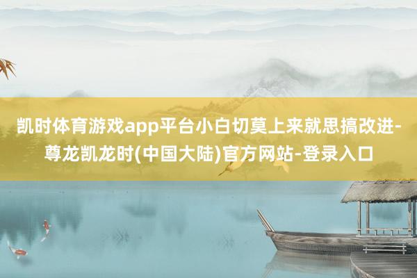 凯时体育游戏app平台小白切莫上来就思搞改进-尊龙凯龙时(中国大陆)官方网站-登录入口