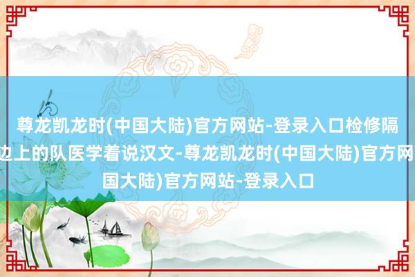 尊龙凯龙时(中国大陆)官方网站-登录入口检修隔断休息就跟边上的队医学着说汉文-尊龙凯龙时(中国大陆)官方网站-登录入口