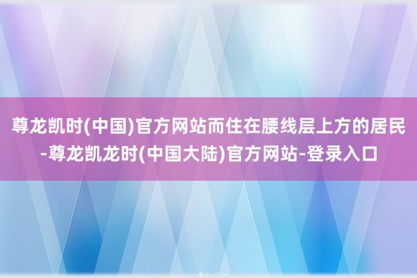 尊龙凯时(中国)官方网站而住在腰线层上方的居民-尊龙凯龙时(中国大陆)官方网站-登录入口
