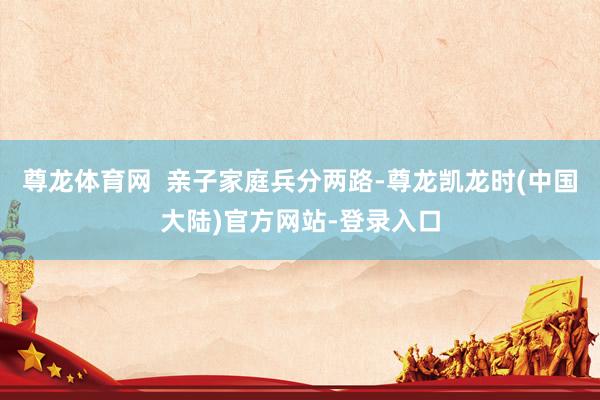 尊龙体育网  亲子家庭兵分两路-尊龙凯龙时(中国大陆)官方网站-登录入口