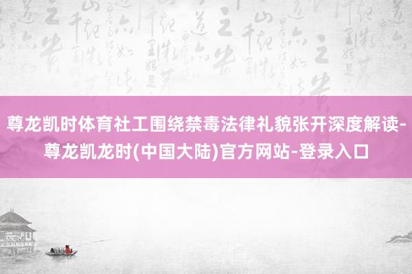 尊龙凯时体育社工围绕禁毒法律礼貌张开深度解读-尊龙凯龙时(中国大陆)官方网站-登录入口