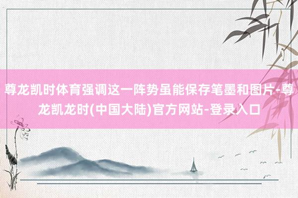 尊龙凯时体育强调这一阵势虽能保存笔墨和图片-尊龙凯龙时(中国大陆)官方网站-登录入口