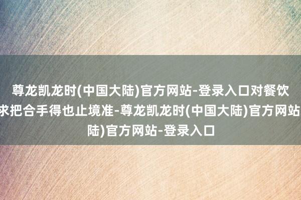 尊龙凯龙时(中国大陆)官方网站-登录入口对餐饮行业的诉求把合手得也止境准-尊龙凯龙时(中国大陆)官方网站-登录入口