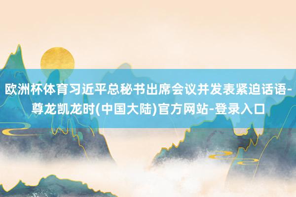 欧洲杯体育习近平总秘书出席会议并发表紧迫话语-尊龙凯龙时(中国大陆)官方网站-登录入口