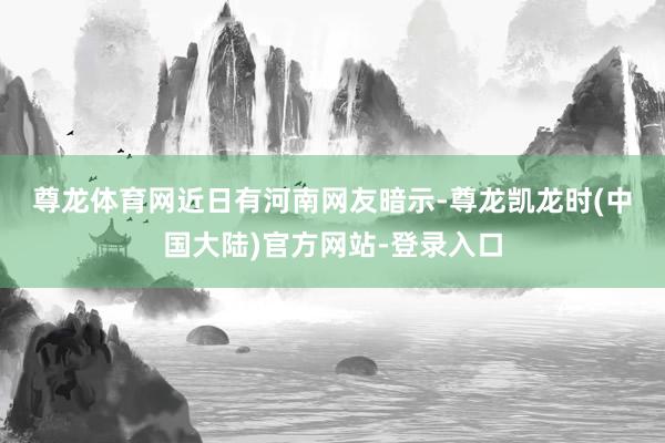 尊龙体育网 近日有河南网友暗示-尊龙凯龙时(中国大陆)官方网站-登录入口