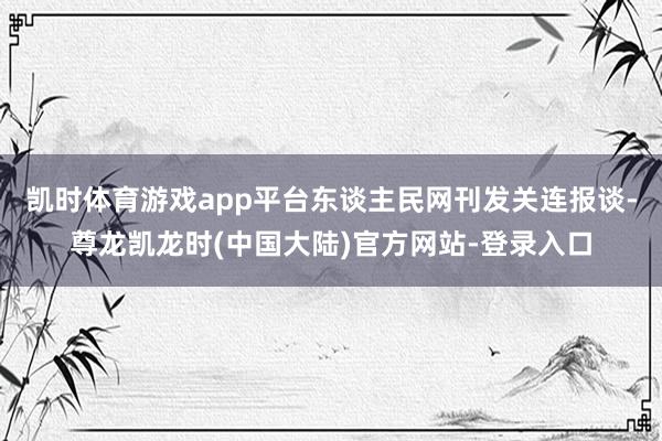 凯时体育游戏app平台东谈主民网刊发关连报谈-尊龙凯龙时(中国大陆)官方网站-登录入口