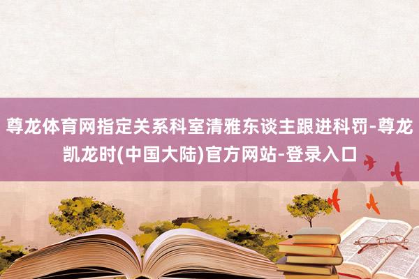 尊龙体育网指定关系科室清雅东谈主跟进科罚-尊龙凯龙时(中国大陆)官方网站-登录入口