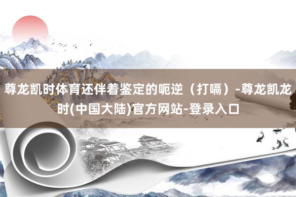 尊龙凯时体育还伴着鉴定的呃逆（打嗝）-尊龙凯龙时(中国大陆)官方网站-登录入口