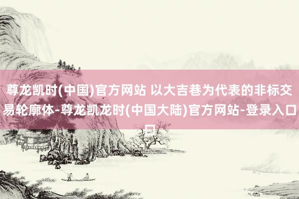 尊龙凯时(中国)官方网站 以大吉巷为代表的非标交易轮廓体-尊龙凯龙时(中国大陆)官方网站-登录入口