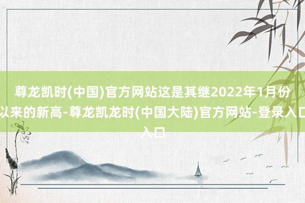 尊龙凯时(中国)官方网站这是其继2022年1月份以来的新高-尊龙凯龙时(中国大陆)官方网站-登录入口