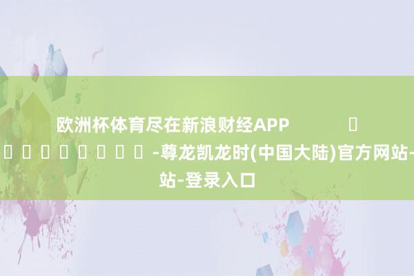 欧洲杯体育尽在新浪财经APP            													-尊龙凯龙时(中国大陆)官方网站-登录入口