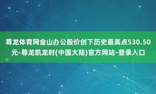 尊龙体育网金山办公股价创下历史最高点530.50元-尊龙凯龙时(中国大陆)官方网站-登录入口