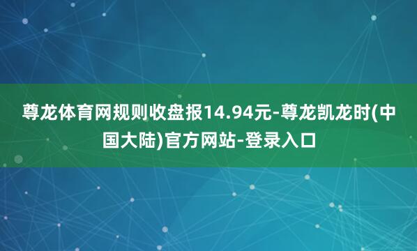 尊龙体育网规则收盘报14.94元-尊龙凯龙时(中国大陆)官方网站-登录入口