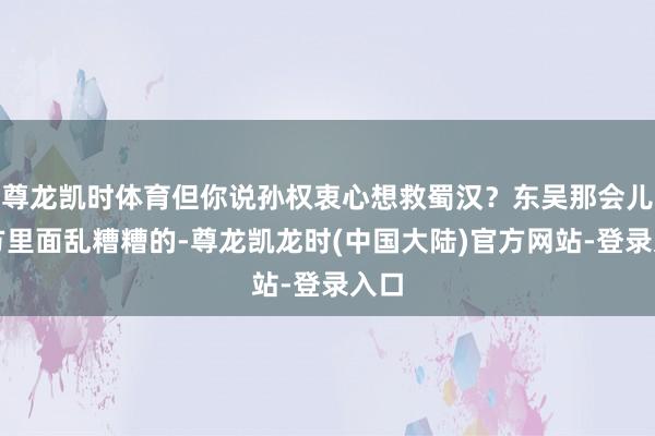 尊龙凯时体育但你说孙权衷心想救蜀汉?东吴那会儿我方里面乱糟糟的-尊龙凯龙时(中国大陆)官方网站-登录入口