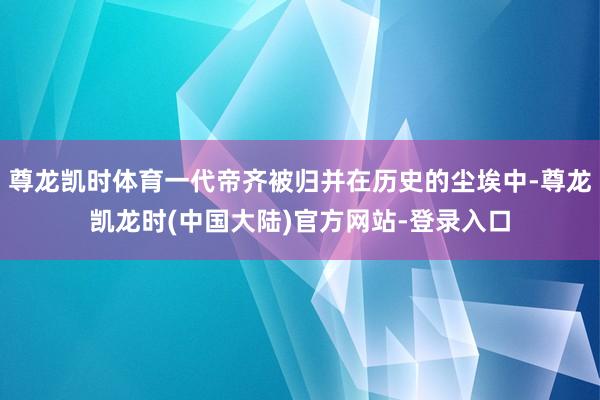 尊龙凯时体育一代帝齐被归并在历史的尘埃中-尊龙凯龙时(中国大陆)官方网站-登录入口
