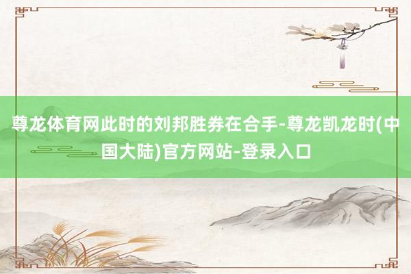 尊龙体育网此时的刘邦胜券在合手-尊龙凯龙时(中国大陆)官方网站-登录入口