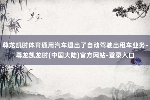 尊龙凯时体育通用汽车退出了自动驾驶出租车业务-尊龙凯龙时(中国大陆)官方网站-登录入口