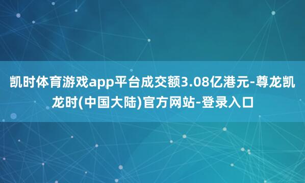 凯时体育游戏app平台成交额3.08亿港元-尊龙凯龙时(中国大陆)官方网站-登录入口