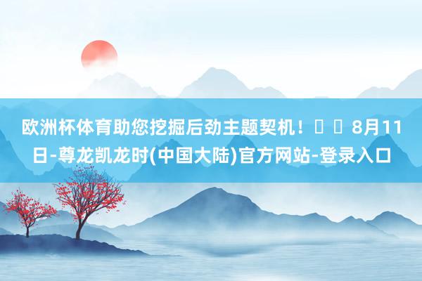 欧洲杯体育助您挖掘后劲主题契机! 8月11日-尊龙凯龙时(中国大陆)官方网站-登录入口