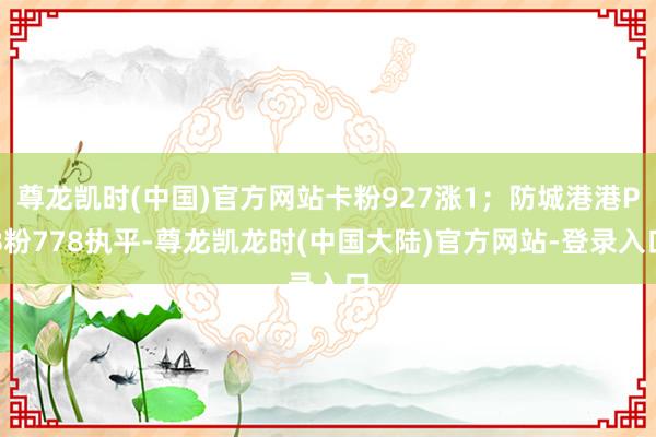 尊龙凯时(中国)官方网站卡粉927涨1；防城港港PB粉778执平-尊龙凯龙时(中国大陆)官方网站-登录入口