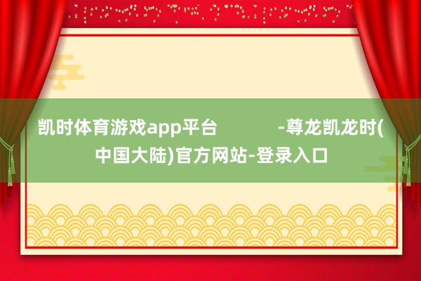 凯时体育游戏app平台            -尊龙凯龙时(中国大陆)官方网站-登录入口
