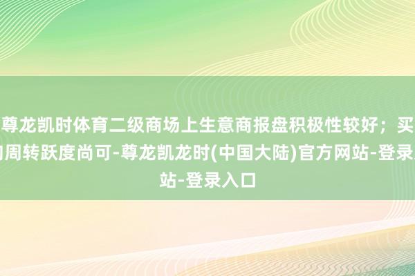 尊龙凯时体育二级商场上生意商报盘积极性较好；买家询周转跃度尚可-尊龙凯龙时(中国大陆)官方网站-登录入口