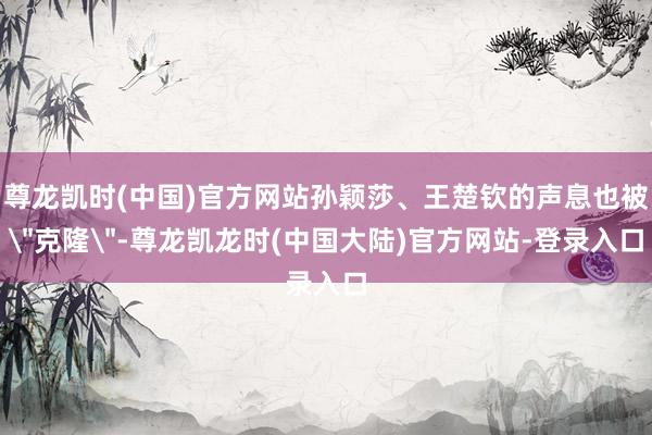 尊龙凯时(中国)官方网站孙颖莎、王楚钦的声息也被