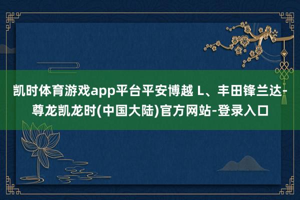 凯时体育游戏app平台平安博越 L、丰田锋兰达-尊龙凯龙时(中国大陆)官方网站-登录入口