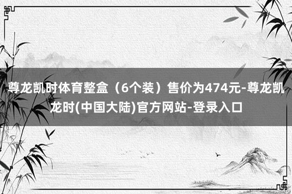 尊龙凯时体育整盒(6个装)售价为474元-尊龙凯龙时(中国大陆)官方网站-登录入口