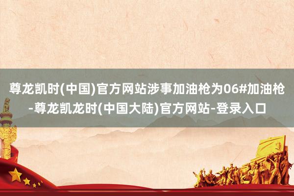 尊龙凯时(中国)官方网站涉事加油枪为06#加油枪-尊龙凯龙时(中国大陆)官方网站-登录入口