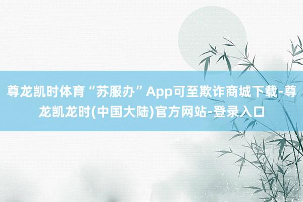 尊龙凯时体育“苏服办”App可至欺诈商城下载-尊龙凯龙时(中国大陆)官方网站-登录入口