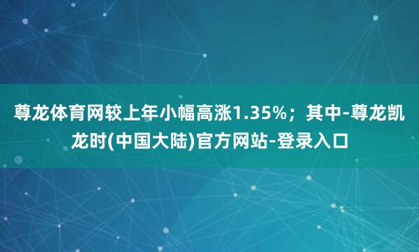 尊龙体育网较上年小幅高涨1.35%；其中-尊龙凯龙时(中国大陆)官方网站-登录入口