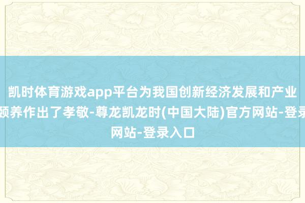 凯时体育游戏app平台为我国创新经济发展和产业结构颐养作出了孝敬-尊龙凯龙时(中国大陆)官方网站-登录入口
