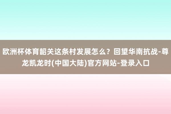 欧洲杯体育韶关这条村发展怎么？回望华南抗战-尊龙凯龙时(中国大陆)官方网站-登录入口